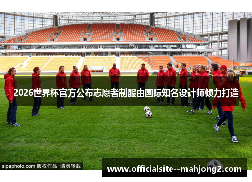 2026世界杯官方公布志愿者制服由国际知名设计师倾力打造 2026世界杯官方公布志愿者制服由国际知名设计师倾力打造