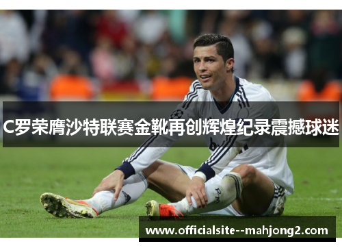 C罗荣膺沙特联赛金靴再创辉煌纪录震撼球迷 C罗荣膺沙特联赛金靴再创辉煌纪录震撼球迷
