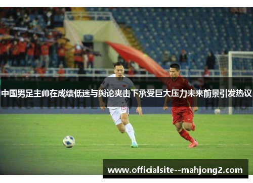 中国男足主帅在成绩低迷与舆论夹击下承受巨大压力未来前景引发热议