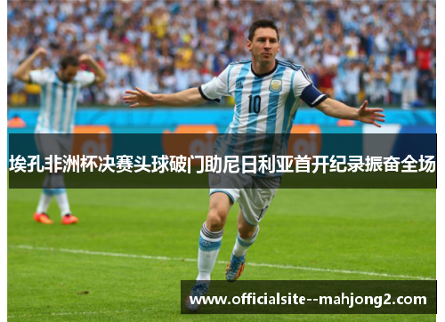 埃孔非洲杯决赛头球破门助尼日利亚首开纪录振奋全场