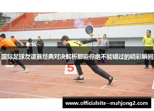 国际足球友谊赛经典对决解析那些你绝不能错过的精彩瞬间