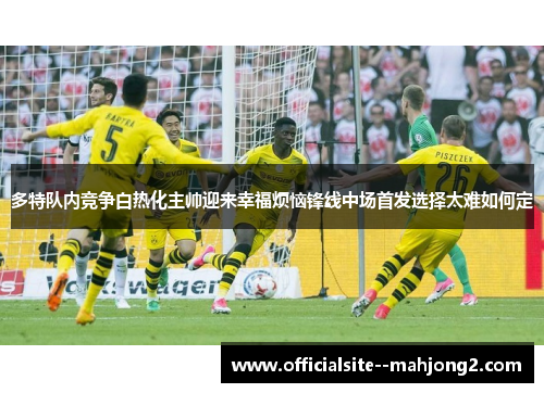 多特队内竞争白热化主帅迎来幸福烦恼锋线中场首发选择太难如何定