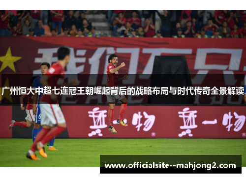 广州恒大中超七连冠王朝崛起背后的战略布局与时代传奇全景解读
