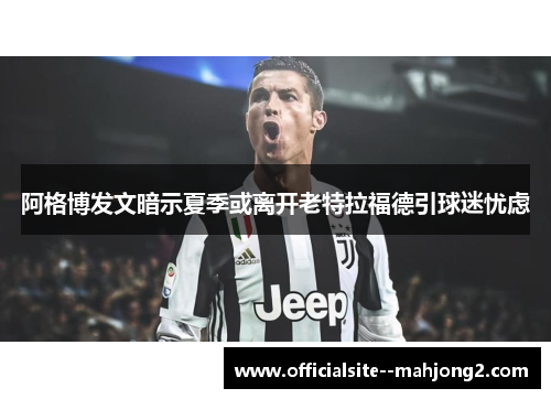 阿格博发文暗示夏季或离开老特拉福德引球迷忧虑