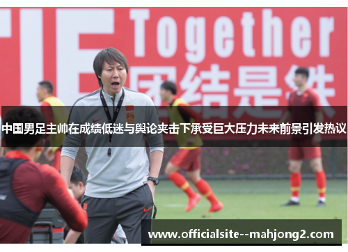 中国男足主帅在成绩低迷与舆论夹击下承受巨大压力未来前景引发热议
