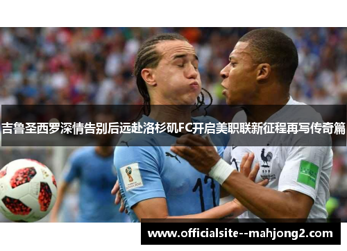 吉鲁圣西罗深情告别后远赴洛杉矶FC开启美职联新征程再写传奇篇