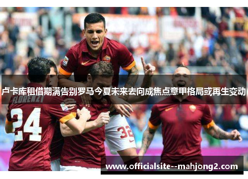 卢卡库租借期满告别罗马今夏未来去向成焦点意甲格局或再生变动