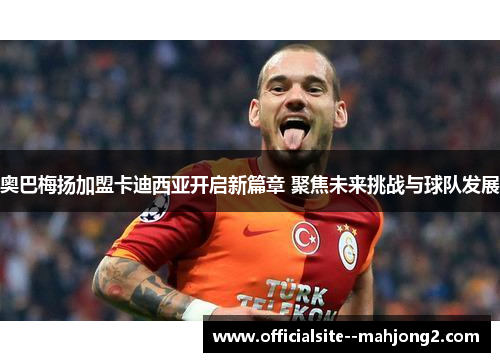 奥巴梅扬加盟卡迪西亚开启新篇章 聚焦未来挑战与球队发展