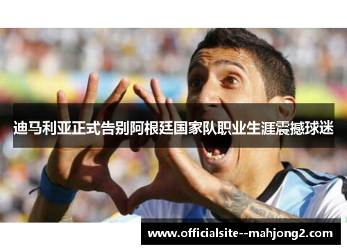 迪马利亚正式告别阿根廷国家队职业生涯震撼球迷