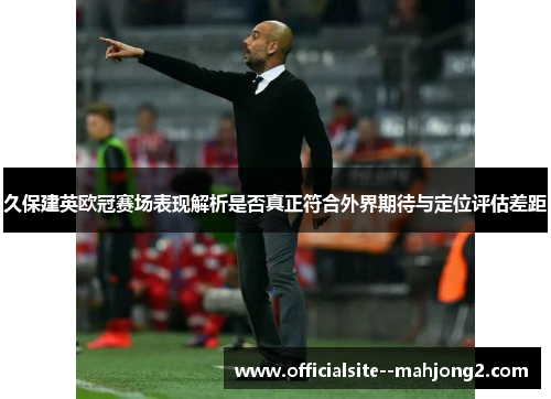 久保建英欧冠赛场表现解析是否真正符合外界期待与定位评估差距
