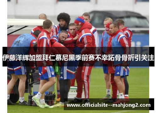 伊藤洋辉加盟拜仁慕尼黑季前赛不幸跖骨骨折引关注