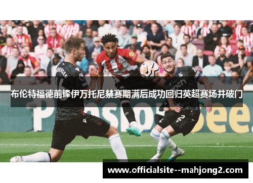 布伦特福德前锋伊万托尼禁赛期满后成功回归英超赛场并破门