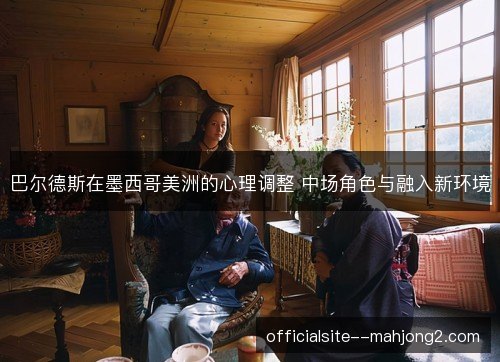 巴尔德斯在墨西哥美洲的心理调整 中场角色与融入新环境